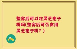 整容后可以吃灵芝孢子粉吗(整容后可否食用灵芝孢子粉？)