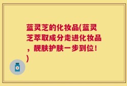 蓝灵芝的化妆品(蓝灵芝萃取成分走进化妆品，靓肤护肤一步到位！)