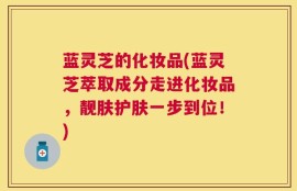 蓝灵芝的化妆品(蓝灵芝萃取成分走进化妆品，靓肤护肤一步到位！)