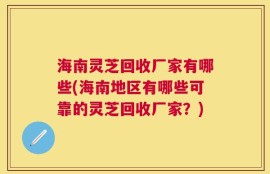 海南灵芝回收厂家有哪些(海南地区有哪些可靠的灵芝回收厂家？)