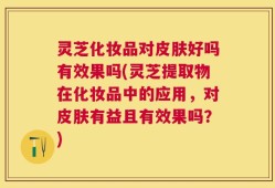 灵芝化妆品对皮肤好吗有效果吗(灵芝提取物在化妆品中的应用，对皮肤有益且有效果吗？)