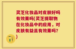 灵芝化妆品对皮肤好吗有效果吗(灵芝提取物在化妆品中的应用，对皮肤有益且有效果吗？)