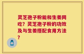 灵芝孢子粉能和生姜同吃？灵芝孢子粉的功效及与生姜搭配食用方法？