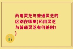 药用灵芝与普通灵芝的区别在哪里(药用灵芝与普通灵芝有何差别？)