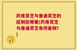 药用灵芝与普通灵芝的区别在哪里(药用灵芝与普通灵芝有何差别？)
