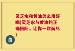 灵芝水和黄油怎么用好喝(灵芝水与黄油的正确搭配，让你一饮而尽)