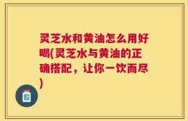 灵芝水和黄油怎么用好喝(灵芝水与黄油的正确搭配，让你一饮而尽)