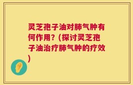 灵芝孢子油对肺气肿有何作用？(探讨灵芝孢子油治疗肺气肿的疗效)