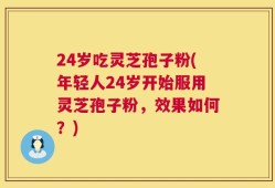 24岁吃灵芝孢子粉(年轻人24岁开始服用灵芝孢子粉，效果如何？)