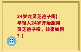 24岁吃灵芝孢子粉(年轻人24岁开始服用灵芝孢子粉，效果如何？)