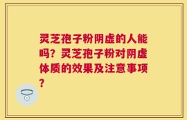 灵芝孢子粉阴虚的人能吗？灵芝孢子粉对阴虚体质的效果及注意事项？