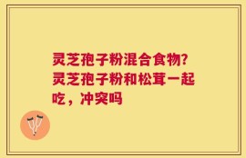 灵芝孢子粉混合食物？灵芝孢子粉和松茸一起吃，冲突吗