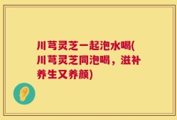 川芎灵芝一起泡水喝(川芎灵芝同泡喝，滋补养生又养颜)