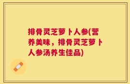 排骨灵芝萝卜人参(营养美味，排骨灵芝萝卜人参汤养生佳品)