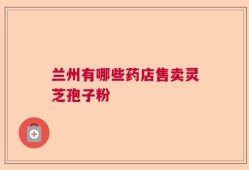 兰州有哪些药店售卖灵芝孢子粉