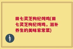 田七灵芝枸杞炖鸡(田七灵芝枸杞炖鸡，滋补养生的美味家常菜)