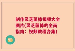制作灵芝菌棒视频大全图片(灵芝菌棒的全面指南：视频教程合集)