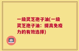 一级灵芝孢子油(一级灵芝孢子油：提高免疫力的有效选择)