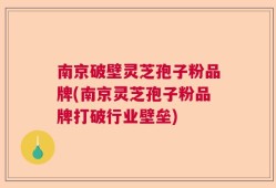 南京破壁灵芝孢子粉品牌(南京灵芝孢子粉品牌打破行业壁垒)