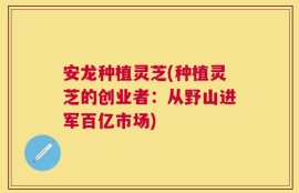 安龙种植灵芝(种植灵芝的创业者：从野山进军百亿市场)