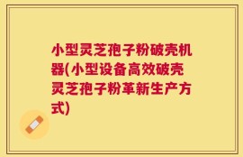 小型灵芝孢子粉破壳机器(小型设备高效破壳灵芝孢子粉革新生产方式)