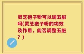 灵芝孢子粉可以调五脏吗(灵芝孢子粉的功效及作用，能否调整五脏？)