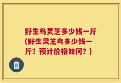 野生鸟灵芝多少钱一斤(野生灵芝鸟多少钱一斤？预计价格如何？)