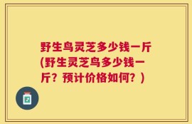 野生鸟灵芝多少钱一斤(野生灵芝鸟多少钱一斤？预计价格如何？)