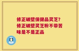 修正破壁保健品灵芝？修正破壁灵芝粉不带苦味是不是正品