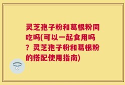 灵芝孢子粉和葛根粉同吃吗(可以一起食用吗？灵芝孢子粉和葛根粉的搭配使用指南)