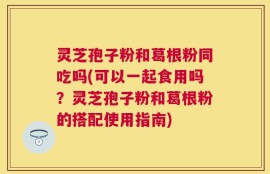 灵芝孢子粉和葛根粉同吃吗(可以一起食用吗？灵芝孢子粉和葛根粉的搭配使用指南)