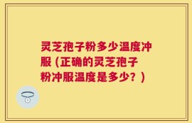 灵芝孢子粉多少温度冲服 (正确的灵芝孢子粉冲服温度是多少？)
