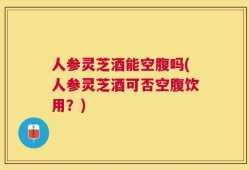人参灵芝酒能空腹吗(人参灵芝酒可否空腹饮用？)
