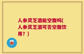 人参灵芝酒能空腹吗(人参灵芝酒可否空腹饮用？)