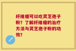 纤维瘤可以吃灵芝孢子粉？了解纤维瘤的治疗方法与灵芝孢子粉的功效？