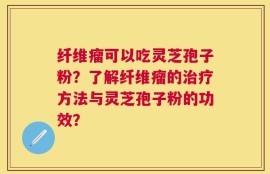 纤维瘤可以吃灵芝孢子粉？了解纤维瘤的治疗方法与灵芝孢子粉的功效？
