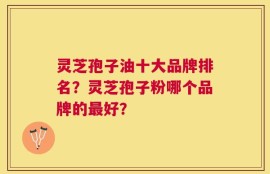 灵芝孢子油十大品牌排名？灵芝孢子粉哪个品牌的最好？