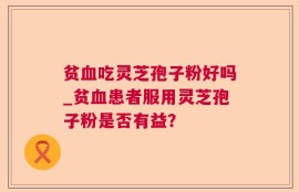 贫血吃灵芝孢子粉好吗_贫血患者服用灵芝孢子粉是否有益？