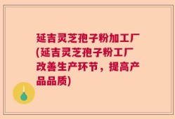延吉灵芝孢子粉加工厂(延吉灵芝孢子粉工厂改善生产环节，提高产品品质)
