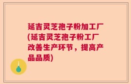 延吉灵芝孢子粉加工厂(延吉灵芝孢子粉工厂改善生产环节，提高产品品质)
