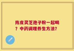 陈皮灵芝孢子粉一起喝？中药调理养生方法？