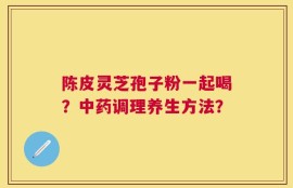 陈皮灵芝孢子粉一起喝？中药调理养生方法？