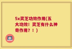 5x灵芝功效作用(五大功效！灵芝有什么神奇作用？！)