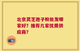 北京灵芝孢子粉批发哪家好？推荐几家优质供应商？