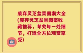 废弃灵芝盆景图案大全(废弃灵芝盆景图案收藏推荐，考究每一处细节，打造全方位观赏享受)