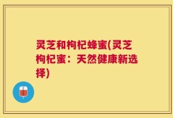 灵芝和枸杞蜂蜜(灵芝枸杞蜜：天然健康新选择)