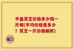 平盖灵芝价格多少钱一斤呢(平均价格是多少？灵芝一斤价格解析)