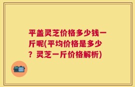 平盖灵芝价格多少钱一斤呢(平均价格是多少？灵芝一斤价格解析)