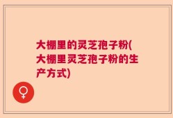 大棚里的灵芝孢子粉(大棚里灵芝孢子粉的生产方式)