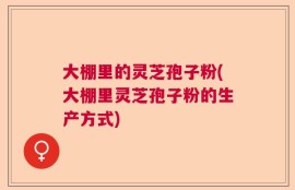 大棚里的灵芝孢子粉(大棚里灵芝孢子粉的生产方式)
